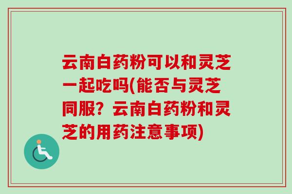 云南白药粉可以和灵芝一起吃吗(能否与灵芝同服？云南白药粉和灵芝的用药注意事项)
