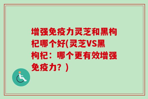 增强免疫力灵芝和黑枸杞哪个好(灵芝VS黑枸杞：哪个更有效增强免疫力？)