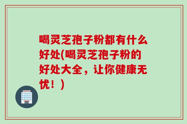 喝灵芝孢子粉都有什么好处(喝灵芝孢子粉的好处大全，让你健康无忧！)