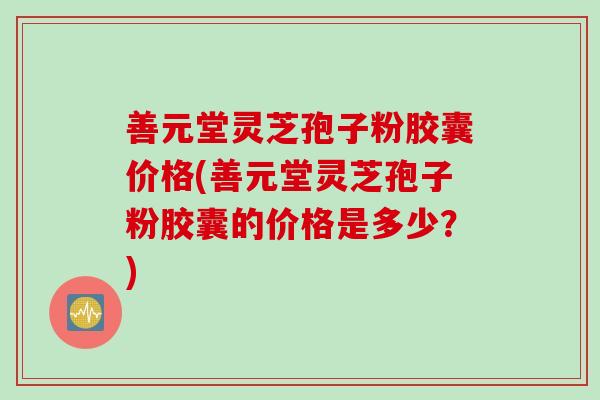 善元堂灵芝孢子粉胶囊价格(善元堂灵芝孢子粉胶囊的价格是多少?) 善元堂灵芝孢子粉胶囊价格(善元堂灵芝孢子粉胶囊的价格是多少?)