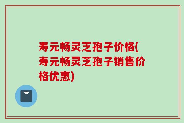 寿元畅灵芝孢子价格(寿元畅灵芝孢子销售价格优惠)