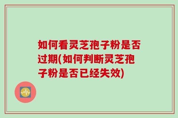 如何看灵芝孢子粉是否过期(如何判断灵芝孢子粉是否已经失效)