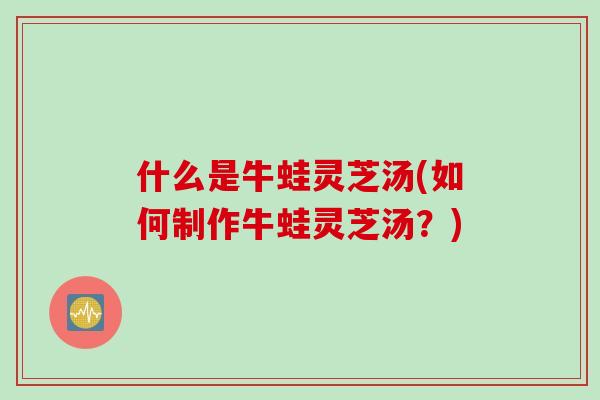 什么是牛蛙灵芝汤(如何制作牛蛙灵芝汤？)