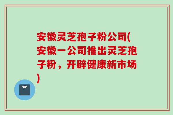 安徽灵芝孢子粉公司(安徽一公司推出灵芝孢子粉，开辟健康新市场)