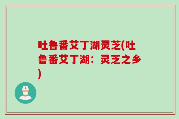 吐鲁番艾丁湖灵芝(吐鲁番艾丁湖：灵芝之乡)