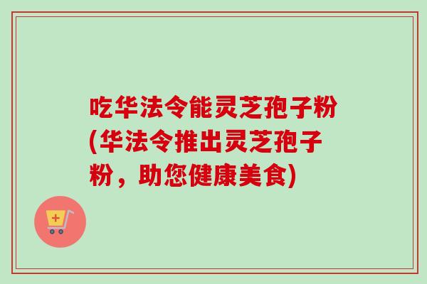 吃华法令能灵芝孢子粉(华法令推出灵芝孢子粉，助您健康美食)
