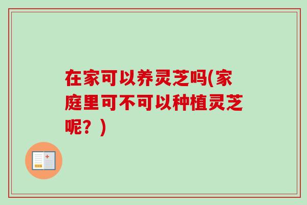 在家可以养灵芝吗(家庭里可不可以种植灵芝呢？)