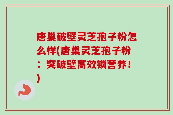 唐巢破壁灵芝孢子粉怎么样(唐巢灵芝孢子粉：突破壁高效锁营养！)