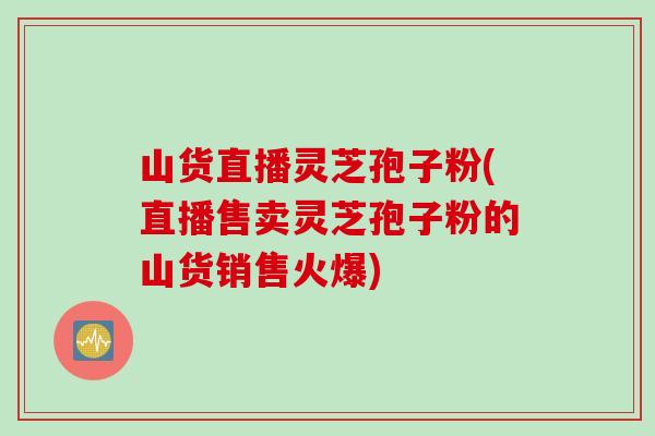 山货直播灵芝孢子粉(直播售卖灵芝孢子粉的山货销售火爆)