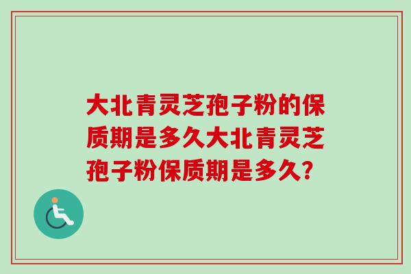 大北青灵芝孢子粉的保质期是多久大北青灵芝孢子粉保质期是多久？