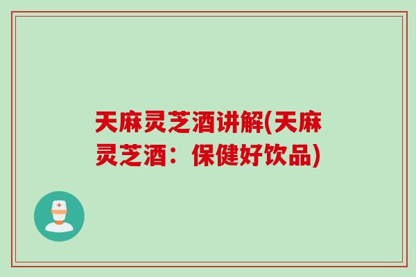 天麻灵芝酒讲解(天麻灵芝酒：保健好饮品)