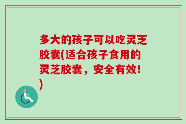 多大的孩子可以吃灵芝胶囊(适合孩子食用的灵芝胶囊，安全有效！)