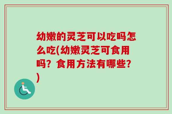 幼嫩的灵芝可以吃吗怎么吃(幼嫩灵芝可食用吗？食用方法有哪些？)