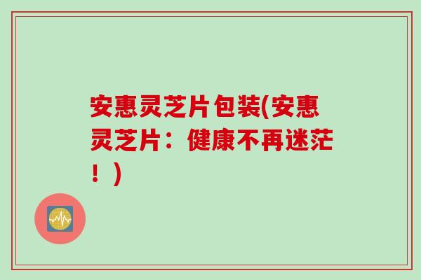 安惠灵芝片包装(安惠灵芝片：健康不再迷茫！)