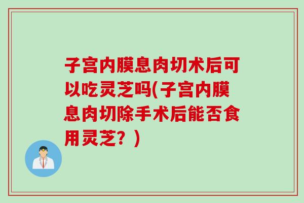 子宫内膜息肉切术后可以吃灵芝吗(子宫内膜息肉切除手术后能否食用灵芝？)