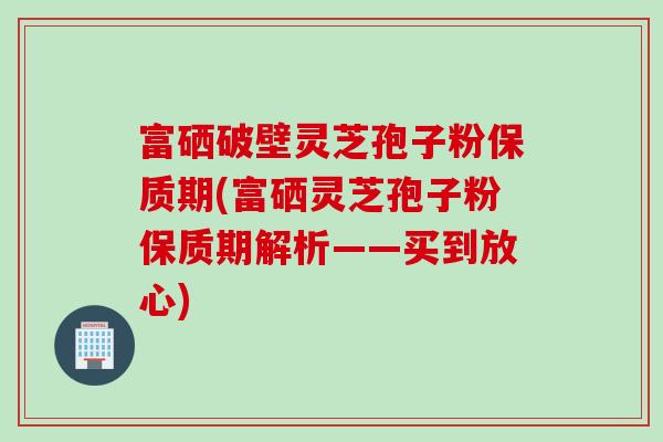 富硒破壁灵芝孢子粉保质期(富硒灵芝孢子粉保质期解析——买到放心) 富硒破壁灵芝孢子粉保质期(富硒灵芝孢子粉保质期解析——买到放心)