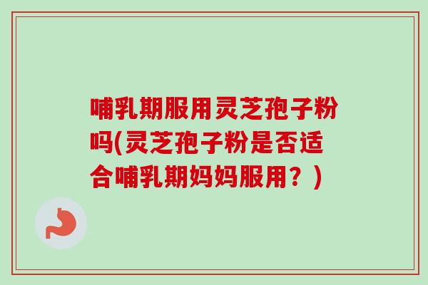 哺乳期服用灵芝孢子粉吗(灵芝孢子粉是否适合哺乳期妈妈服用？)