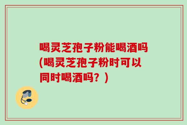 喝灵芝孢子粉能喝酒吗(喝灵芝孢子粉时可以同时喝酒吗？)