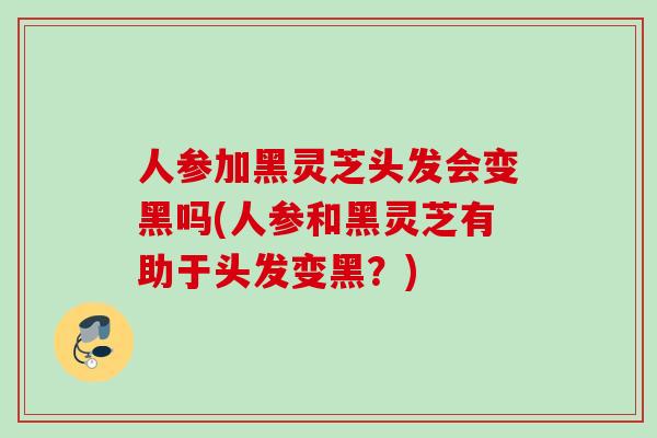 人参加黑灵芝头发会变黑吗(人参和黑灵芝有助于头发变黑？)