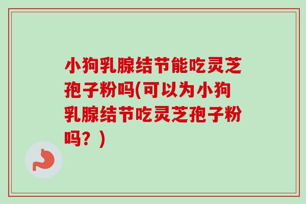 小狗乳腺结节能吃灵芝孢子粉吗(可以为小狗乳腺结节吃灵芝孢子粉吗？)