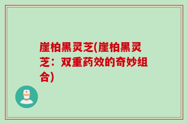 崖柏黑灵芝(崖柏黑灵芝：双重药效的奇妙组合)