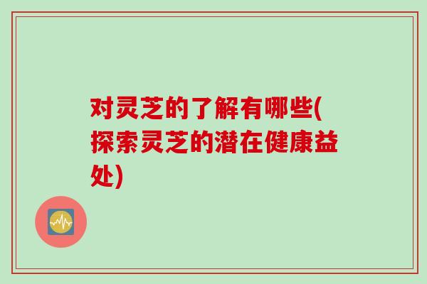 对灵芝的了解有哪些(探索灵芝的潜在健康益处) 对灵芝的了解有哪些(探索灵芝的潜在健康益处)