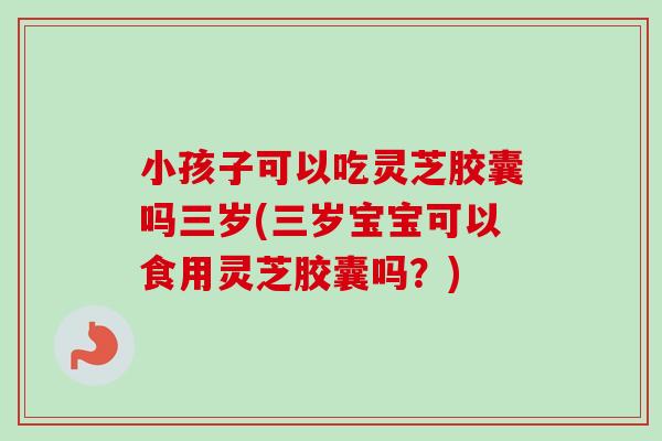 小孩子可以吃灵芝胶囊吗三岁(三岁宝宝可以食用灵芝胶囊吗？)