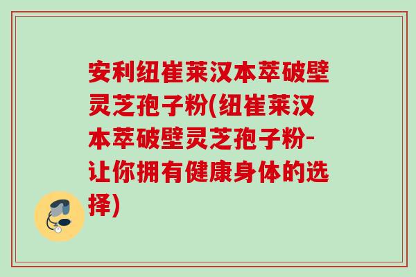 安利纽崔莱汉本萃破壁灵芝孢子粉(纽崔莱汉本萃破壁灵芝孢子粉-让你拥有健康身体的选择)