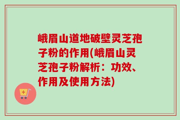 峨眉山道地破壁灵芝孢子粉的作用(峨眉山灵芝孢子粉解析：功效、作用及使用方法)
