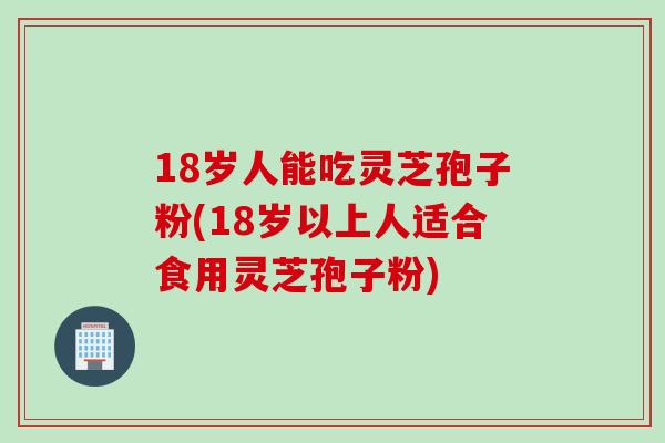 18岁人能吃灵芝孢子粉(18岁以上人适合食用灵芝孢子粉)