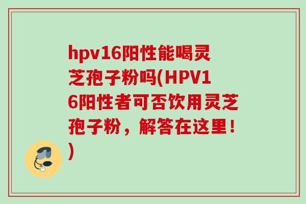 hpv16阳性能喝灵芝孢子粉吗(HPV16阳性者可否饮用灵芝孢子粉，解答在这里！)