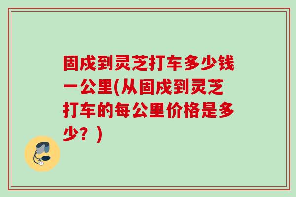 固戍到灵芝打车多少钱一公里(从固戍到灵芝打车的每公里价格是多少？)