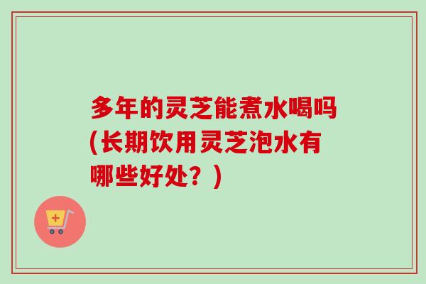 多年的灵芝能煮水喝吗(长期饮用灵芝泡水有哪些好处？)