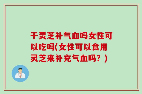 干灵芝补气血吗女性可以吃吗(女性可以食用灵芝来补充气血吗？)