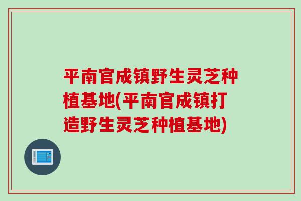 平南官成镇野生灵芝种植基地(平南官成镇打造野生灵芝种植基地)