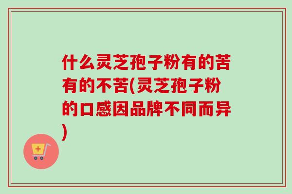 什么灵芝孢子粉有的苦有的不苦(灵芝孢子粉的口感因品牌不同而异)