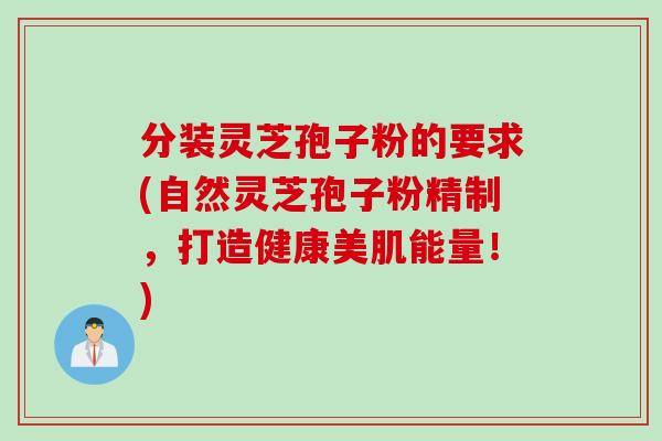 分装灵芝孢子粉的要求(自然灵芝孢子粉精制，打造健康美肌能量！)