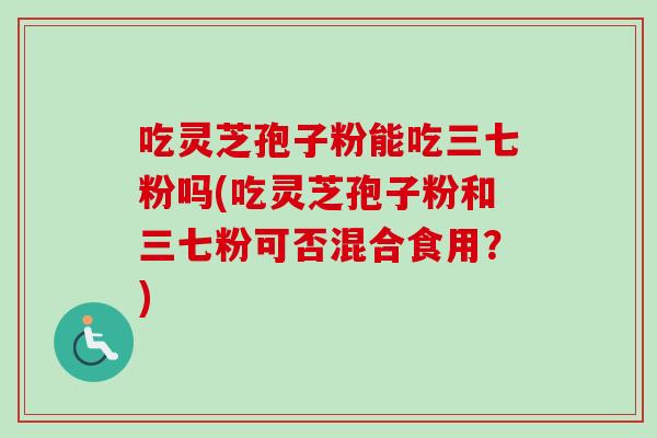 吃灵芝孢子粉能吃三七粉吗(吃灵芝孢子粉和三七粉可否混合食用？)