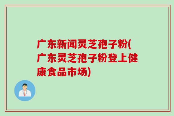 广东新闻灵芝孢子粉(广东灵芝孢子粉登上健康食品市场)