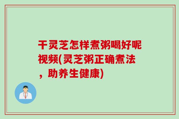 干灵芝怎样煮粥喝好呢视频(灵芝粥正确煮法，助养生健康)