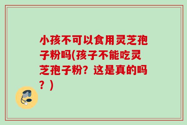 小孩不可以食用灵芝孢子粉吗(孩子不能吃灵芝孢子粉？这是真的吗？)