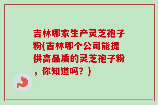 吉林哪家生产灵芝孢子粉(吉林哪个公司能提供高品质的灵芝孢子粉，你知道吗？)