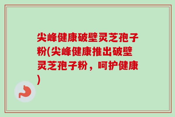 尖峰健康破壁灵芝孢子粉(尖峰健康推出破壁灵芝孢子粉,呵护健康) 尖峰健康破壁灵芝孢子粉(尖峰健康推出破壁灵芝孢子粉,呵护健康)