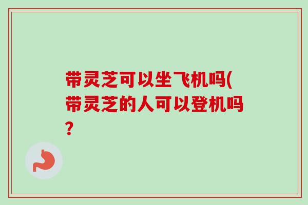 带灵芝可以坐飞机吗(带灵芝的人可以登机吗？