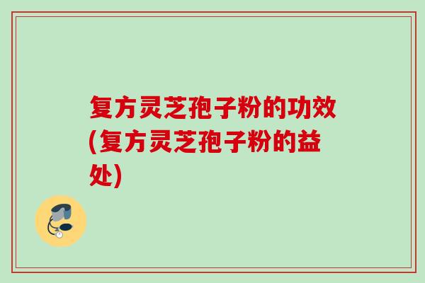 复方灵芝孢子粉的功效(复方灵芝孢子粉的益处)
