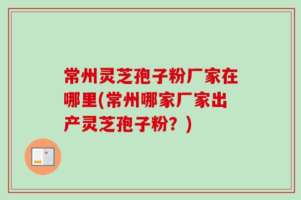 常州灵芝孢子粉厂家在哪里(常州哪家厂家出产灵芝孢子粉?) 常州灵芝孢子粉厂家在哪里(常州哪家厂家出产灵芝孢子粉?)