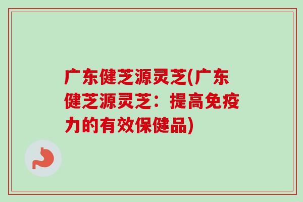 广东健芝源灵芝(广东健芝源灵芝：提高免疫力的有效保健品)