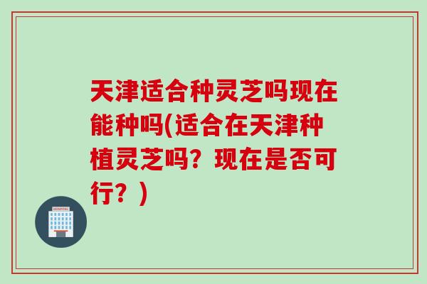 天津适合种灵芝吗现在能种吗(适合在天津种植灵芝吗？现在是否可行？)