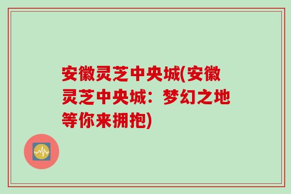 安徽灵芝中央城(安徽灵芝中央城：梦幻之地等你来拥抱)
