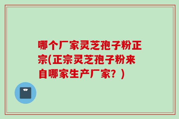 哪个厂家灵芝孢子粉正宗(正宗灵芝孢子粉来自哪家生产厂家？)